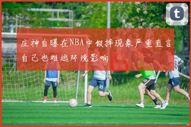 庄神自曝在NBA中假摔现象严重直言自己也难逃环境影响