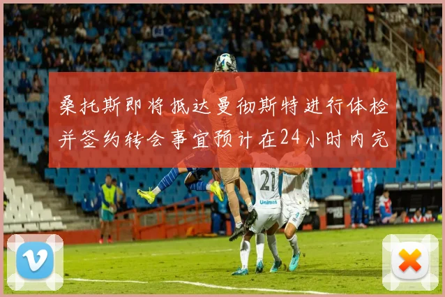 桑托斯即将抵达曼彻斯特进行体检并签约转会事宜预计在24小时内完成