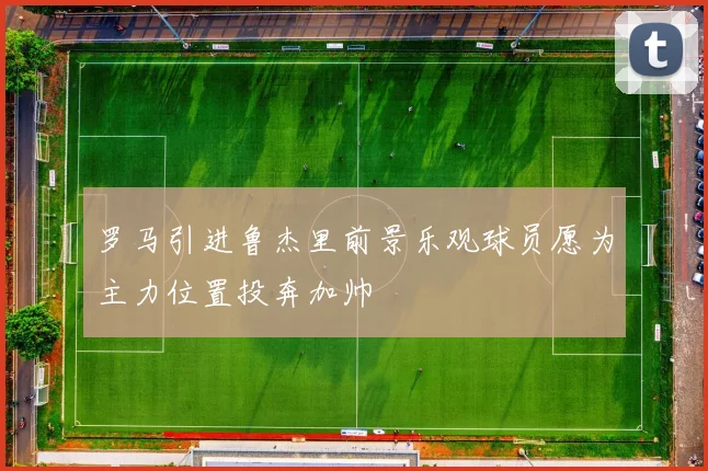 罗马引进鲁杰里前景乐观球员愿为主力位置投奔加帅