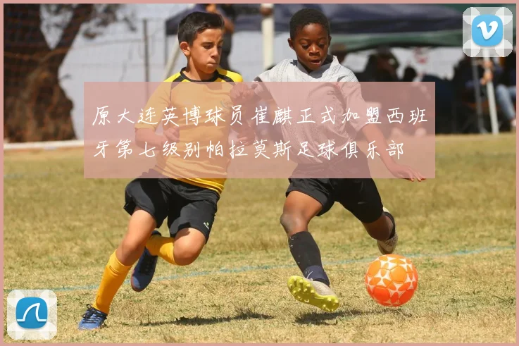 原大连英博球员崔麒正式加盟西班牙第七级别帕拉莫斯足球俱乐部