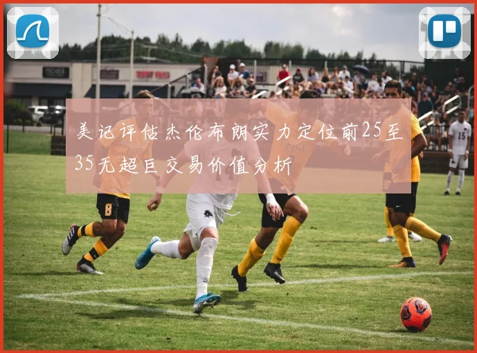 美记评估杰伦布朗实力定位前25至35无超巨交易价值分析