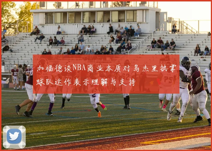加福德谈NBA商业本质对乌杰里执掌球队运作表示理解与支持