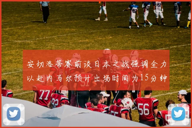 安切洛蒂赛前谈日本之战强调全力以赴内马尔预计出场时间为15分钟