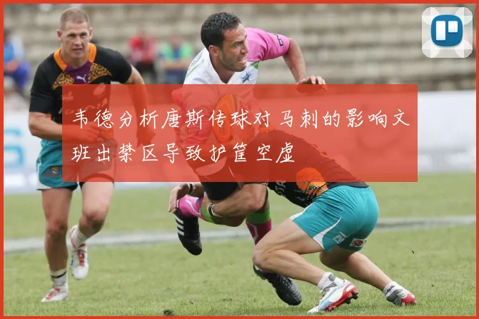 韦德分析唐斯传球对马刺的影响文班出禁区导致护筐空虚
