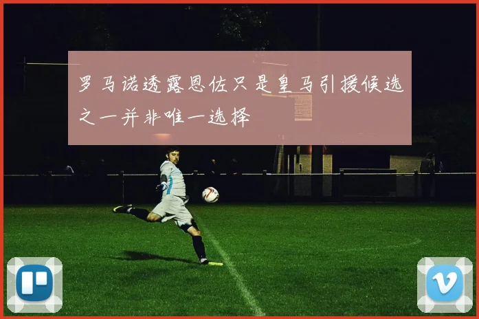 罗马诺透露恩佐只是皇马引援候选之一并非唯一选择